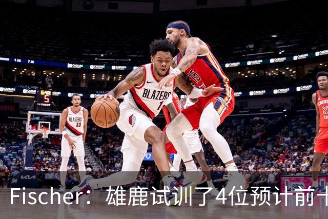 Fischer：雄鹿试训了4位预计前十的后卫 疑似有意向上交易选秀权